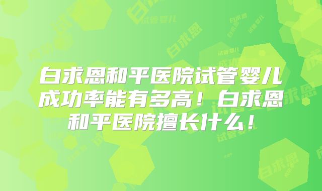 白求恩和平医院试管婴儿成功率能有多高！白求恩和平医院擅长什么！