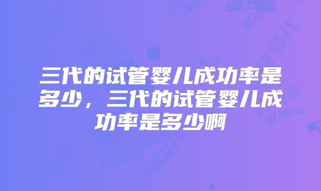 三代的试管婴儿成功率是多少，三代的试管婴儿成功率是多少啊