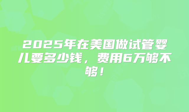 2025年在美国做试管婴儿要多少钱,费用6万够不够!
