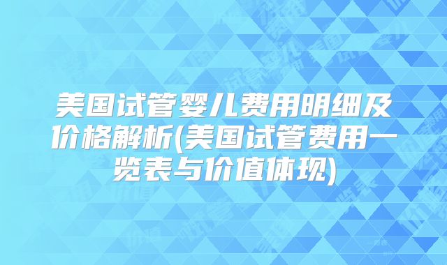 美国试管婴儿费用明细及价格解析(美国试管费用一览表与价值体现)
