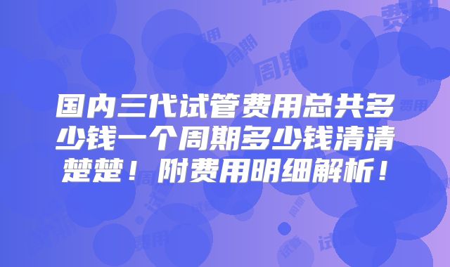 国内三代试管费用总共多少钱一个周期多少钱清清楚楚！附费用明细解析！
