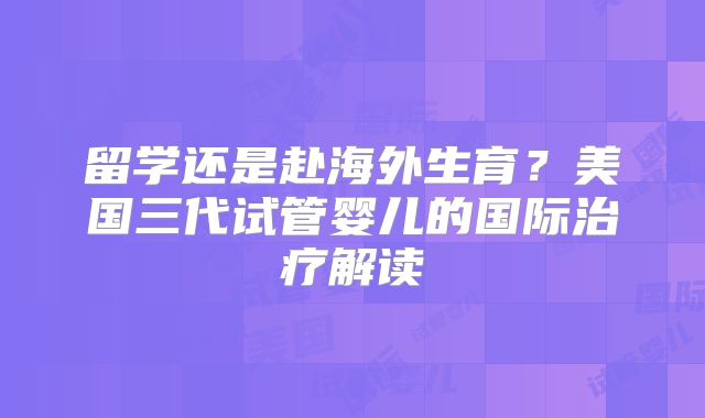 留学还是赴海外生育？美国三代试管婴儿的国际治疗解读