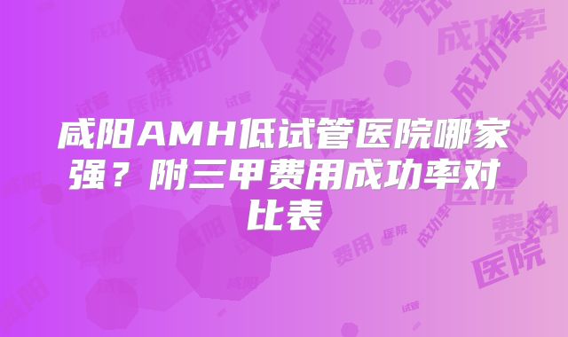 咸阳AMH低试管医院哪家强?附三甲费用成功率对比表