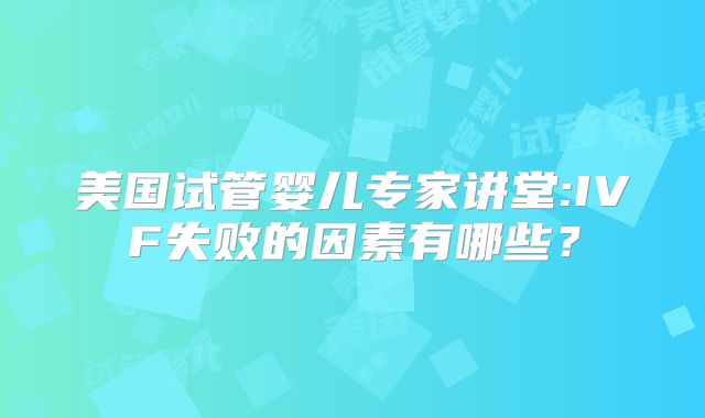 美国试管婴儿专家讲堂:IVF失败的因素有哪些?
