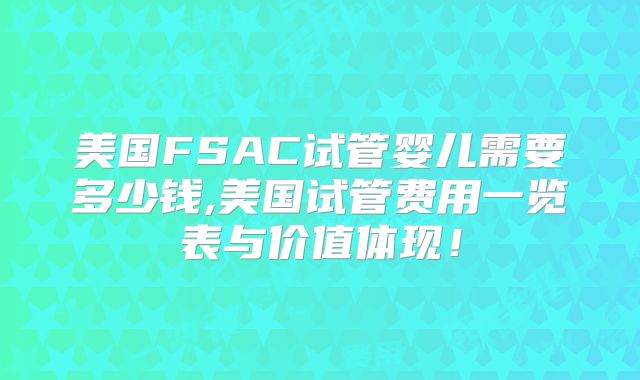 美国FSAC试管婴儿需要多少钱,美国试管费用一览表与价值体现！