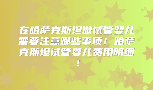 在哈萨克斯坦做试管婴儿需要注意哪些事项！哈萨克斯坦试管婴儿费用明细！