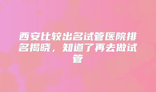 西安比较出名试管医院排名揭晓，知道了再去做试管