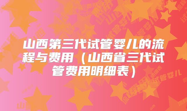 山西第三代试管婴儿的流程与费用（山西省三代试管费用明细表）