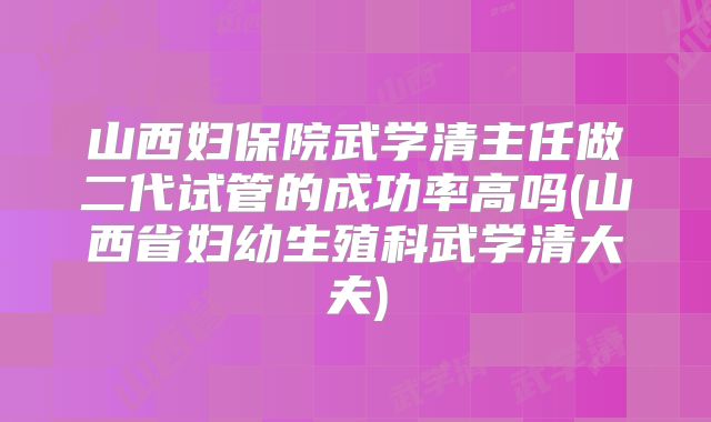 山西妇保院武学清主任做二代试管的成功率高吗(山西省妇幼生殖科武学清大夫)