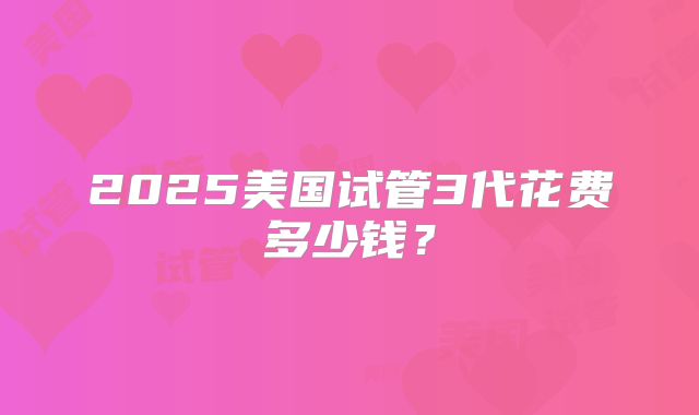 2025美国试管3代花费多少钱？