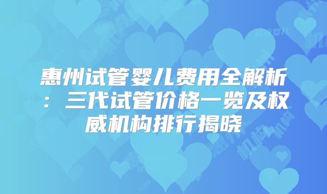 惠州试管婴儿费用全解析：三代试管价格一览及权威机构排行揭晓