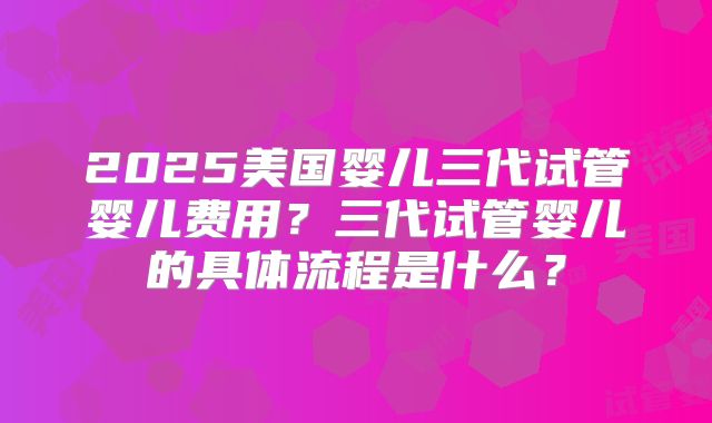 2025美国婴儿三代试管婴儿费用？三代试管婴儿的具体流程是什么？