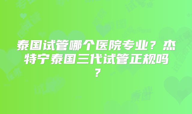 泰国试管哪个医院专业?杰特宁泰国三代试管正规吗?