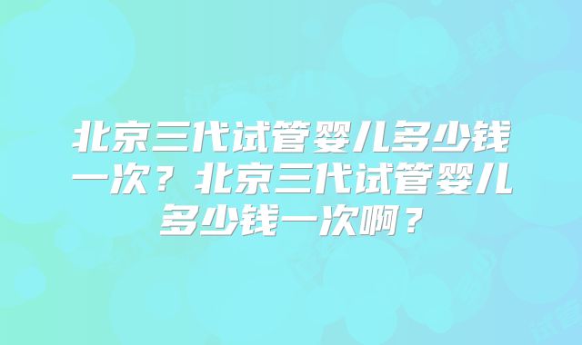 北京三代试管婴儿多少钱一次？北京三代试管婴儿多少钱一次啊？