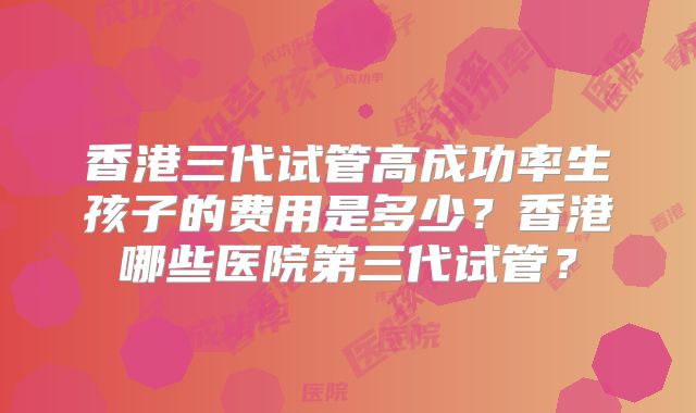 香港三代试管高成功率生孩子的费用是多少？香港哪些医院第三代试管？