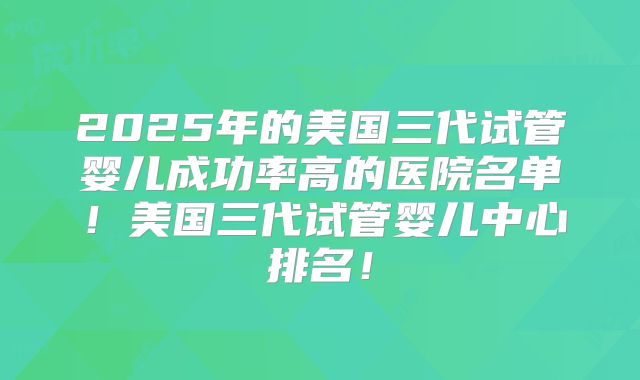 2025年的美国三代试管婴儿成功率高的医院名单!美国三代试管婴儿中心排名!