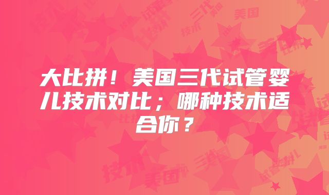 大比拼!美国三代试管婴儿技术对比;哪种技术适合你?