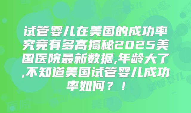 试管婴儿在美国的成功率究竟有多高揭秘2025美国医院最新数据,年龄大了,不知道美国试管婴儿成功率如何？！