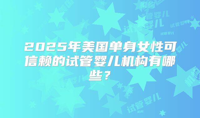 2025年美国单身女性可信赖的试管婴儿机构有哪些？