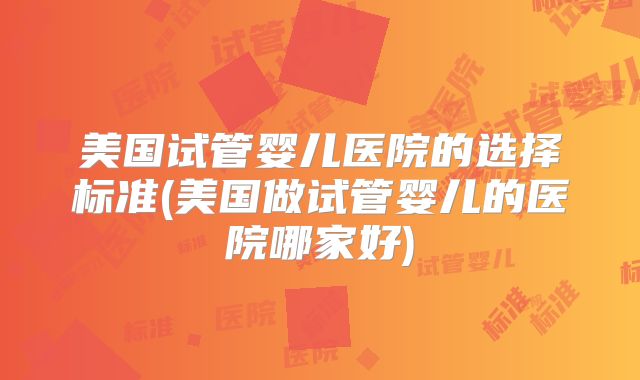 美国试管婴儿医院的选择标准(美国做试管婴儿的医院哪家好)