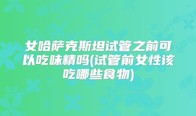 女哈萨克斯坦试管之前可以吃味精吗(试管前女性该吃哪些食物)