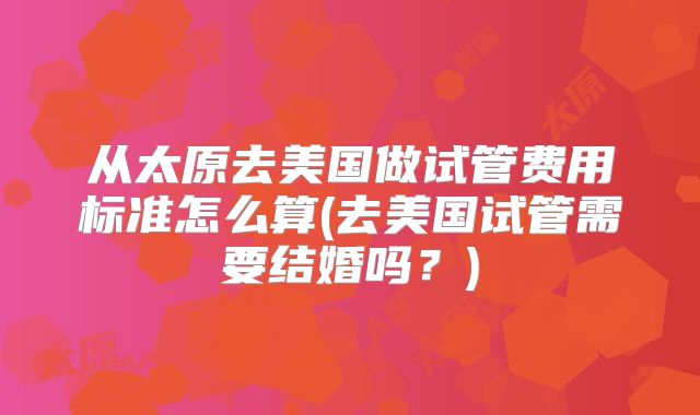 从太原去美国做试管费用标准怎么算(去美国试管需要结婚吗？)