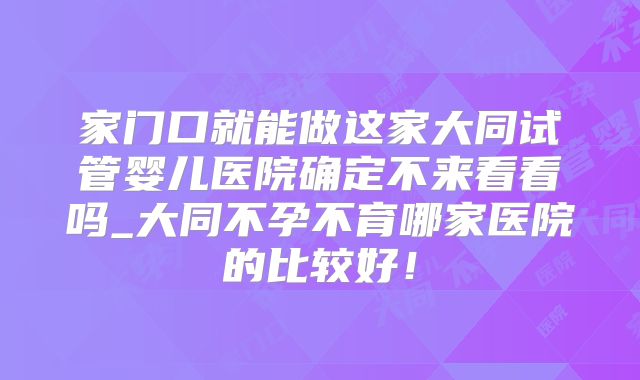家门口就能做这家大同试管婴儿医院确定不来看看吗_大同不孕不育哪家医院的比较好！