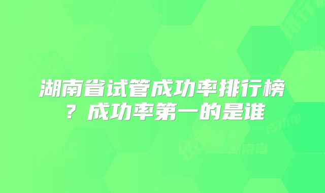 湖南省试管成功率排行榜？成功率第一的是谁