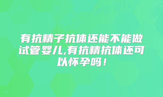 有抗精子抗体还能不能做试管婴儿,有抗精抗体还可以怀孕吗！