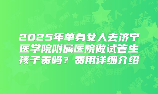 2025年单身女人去济宁医学院附属医院做试管生孩子贵吗？费用详细介绍