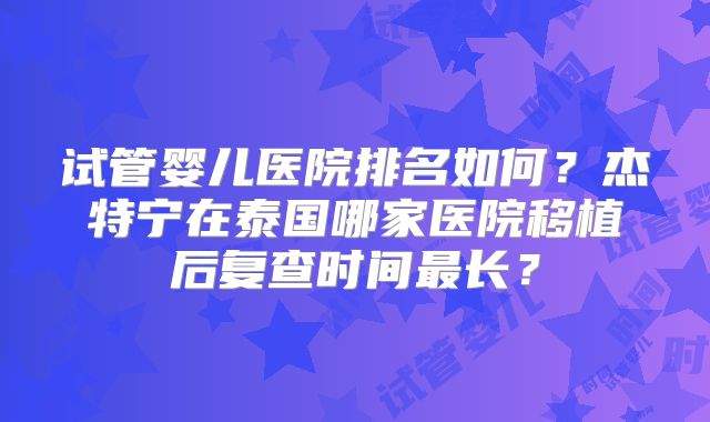 试管婴儿医院排名如何？杰特宁在泰国哪家医院移植后复查时间最长？