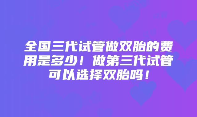 全国三代试管做双胎的费用是多少!做第三代试管可以选择双胎吗!