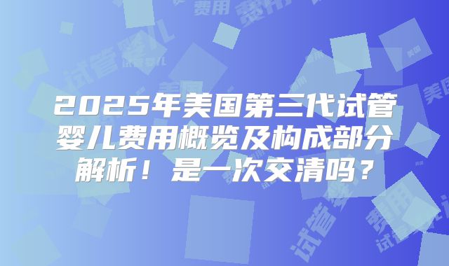 2025年美国第三代试管婴儿费用概览及构成部分解析！是一次交清吗？