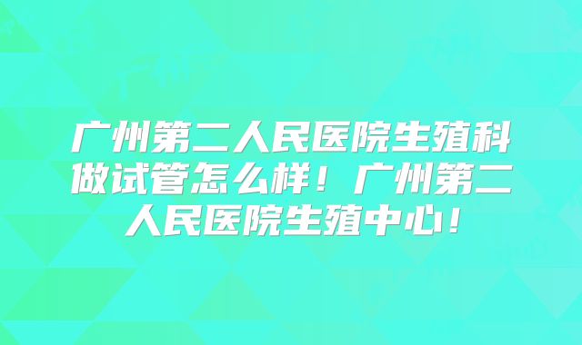 广州第二人民医院生殖科做试管怎么样！广州第二人民医院生殖中心！