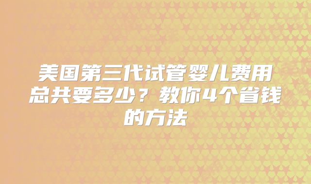 美国第三代试管婴儿费用总共要多少？教你4个省钱的方法