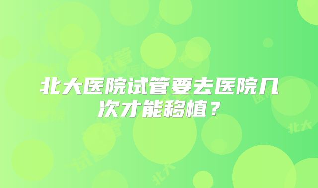 北大医院试管要去医院几次才能移植？