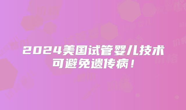 2024美国试管婴儿技术可避免遗传病!