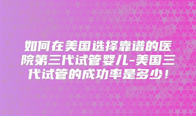 如何在美国选择靠谱的医院第三代试管婴儿-美国三代试管的成功率是多少！