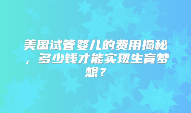 美国试管婴儿的费用揭秘，多少钱才能实现生育梦想？