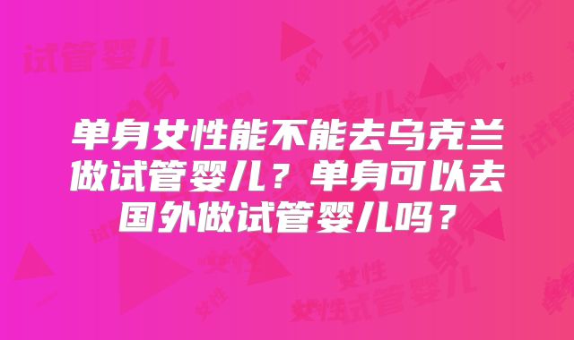 单身女性能不能去乌克兰做试管婴儿?单身可以去国外做试管婴儿吗?