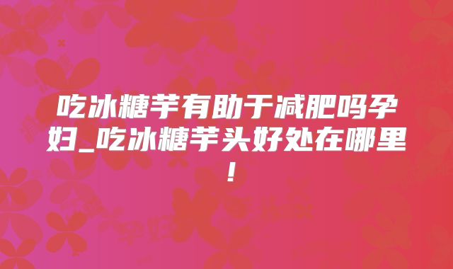 吃冰糖芋有助于减肥吗孕妇_吃冰糖芋头好处在哪里！