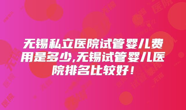 无锡私立医院试管婴儿费用是多少,无锡试管婴儿医院排名比较好！
