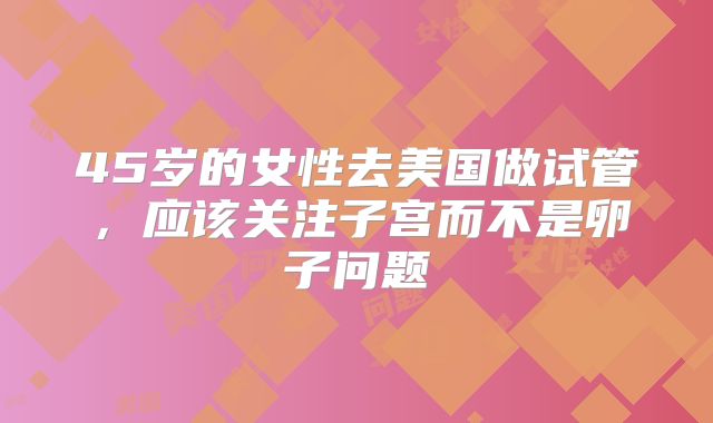 45岁的女性去美国做试管，应该关注子宫而不是卵子问题