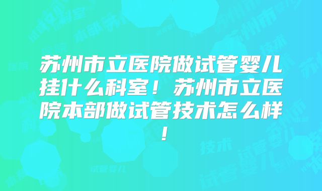 苏州市立医院做试管婴儿挂什么科室！苏州市立医院本部做试管技术怎么样！