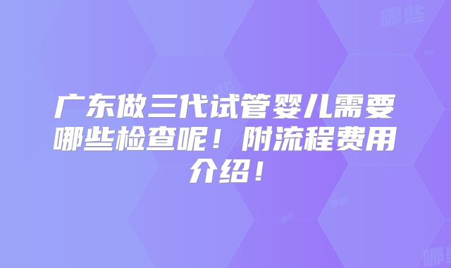 广东做三代试管婴儿需要哪些检查呢!附流程费用介绍!