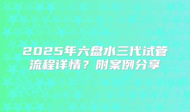 2025年六盘水三代试管流程详情？附案例分享