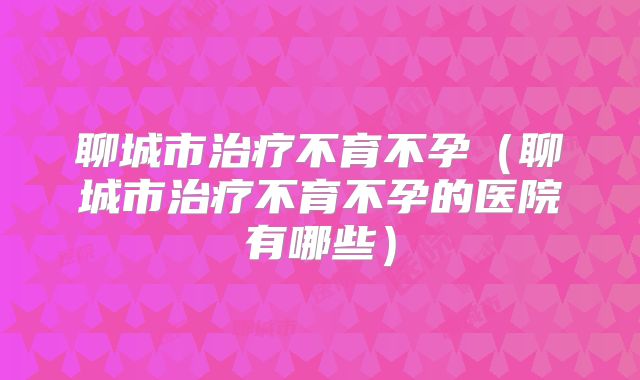 聊城市治疗不育不孕（聊城市治疗不育不孕的医院有哪些）