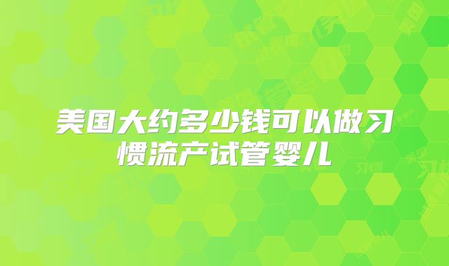 美国大约多少钱可以做习惯流产试管婴儿