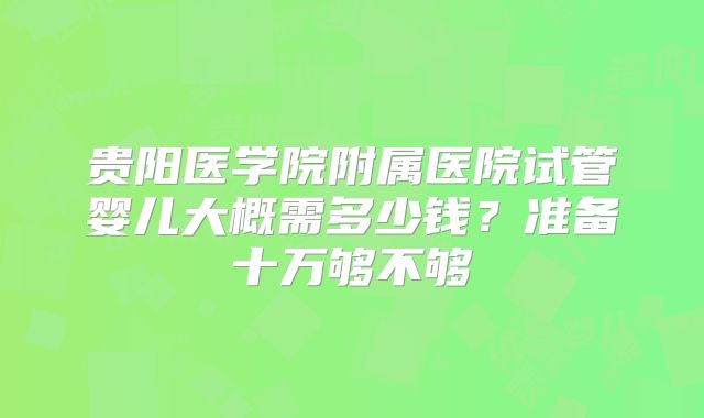 贵阳医学院附属医院试管婴儿大概需多少钱？准备十万够不够