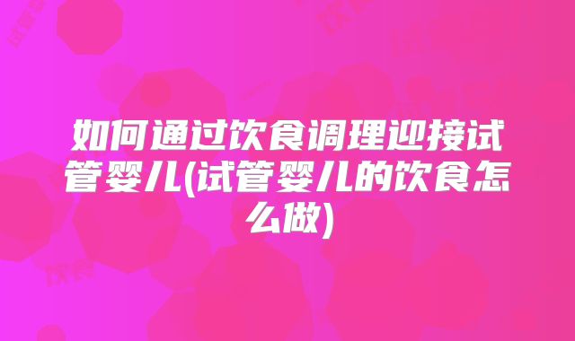 如何通过饮食调理迎接试管婴儿(试管婴儿的饮食怎么做)